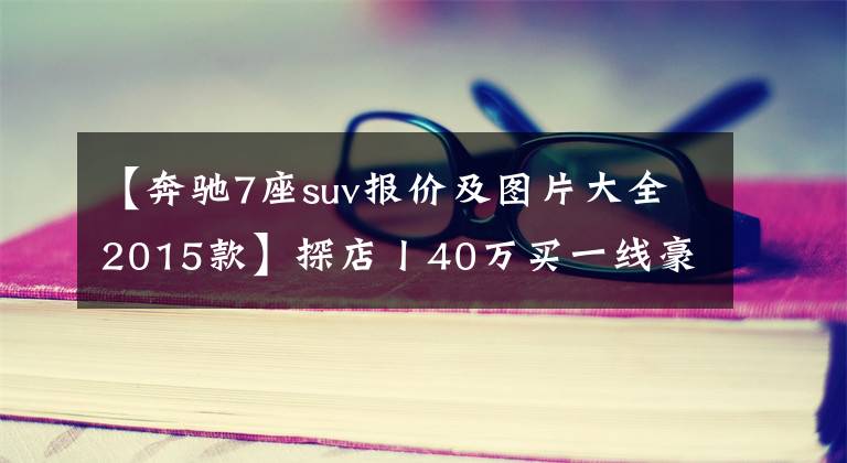 【奔驰7座suv报价及图片大全2015款】探店丨40万买一线豪华SUV，5座7座如何选？