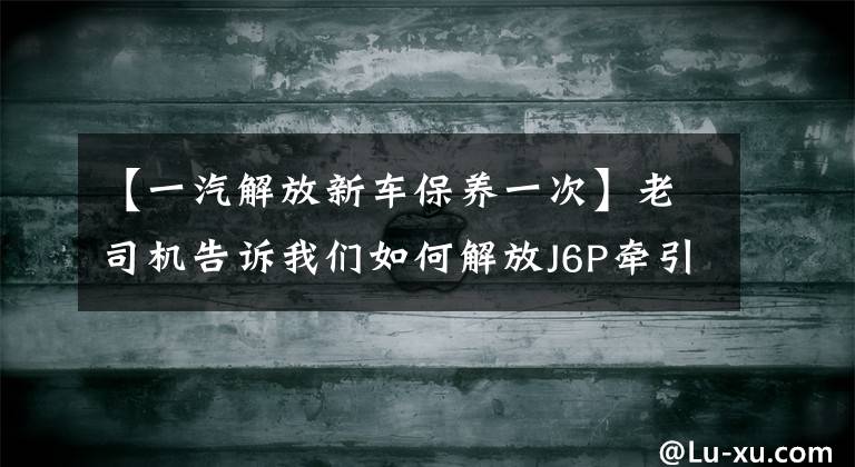 【一汽解放新车保养一次】老司机告诉我们如何解放J6P牵引车，可以节省很多钱。