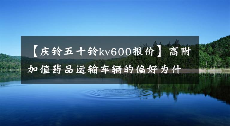 【庆铃五十铃kv600报价】高附加值药品运输车辆的偏好为什么KV600多年来一直坚持信任？