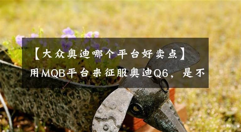 【大众奥迪哪个平台好卖点】用MQB平台来征服奥迪Q6，是不是有点草率了？