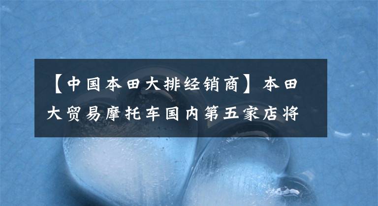 【中国本田大排经销商】本田大贸易摩托车国内第五家店将落户昆明！