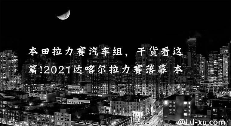 本田拉力赛汽车组，干货看这篇!2021达喀尔拉力赛落幕 本田、迷你车队车手分获摩托车组和汽车组冠军