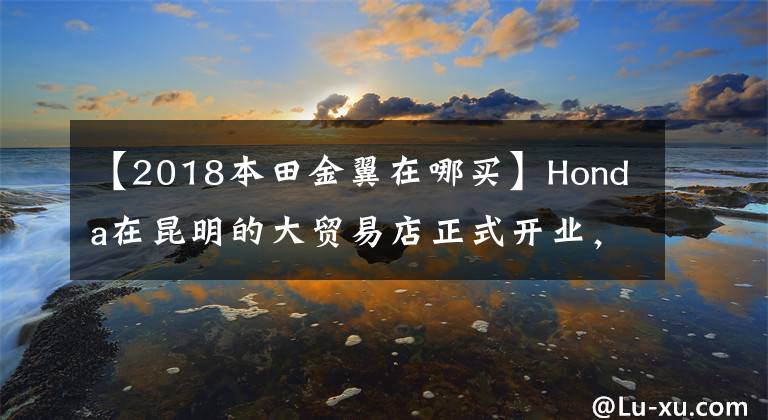 【2018本田金翼在哪买】Honda在昆明的大贸易店正式开业，还公布了金翼41.8万韩元的销售价格。