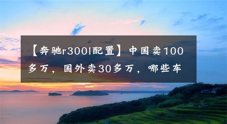 【奔驰r300l配置】中国卖100多万，国外卖30多万，哪些车这么欺负人？