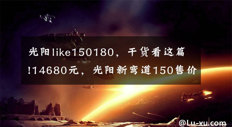 光阳like150180，干货看这篇!14680元，光阳新弯道150售价公布，外观大改、配置升级