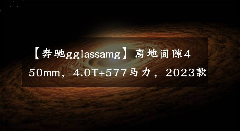 【奔驰gglassamg】离地间隙450mm，4.0T+577马力，2023款奔驰AMG G63 4×4²最新谍照
