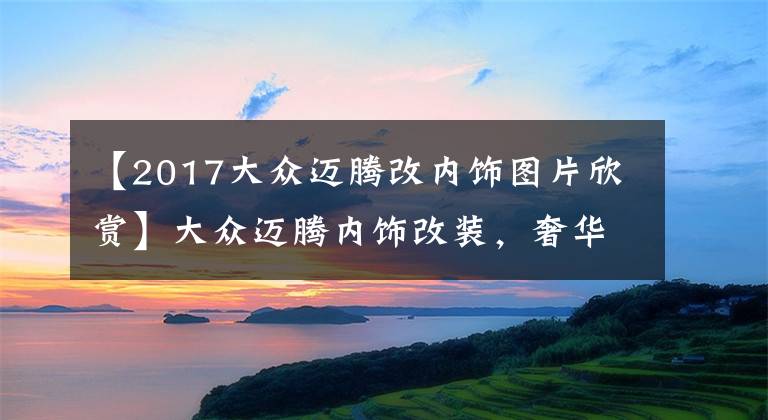 【2017大众迈腾改内饰图片欣赏】大众迈腾内饰改装，奢华从此与众不同