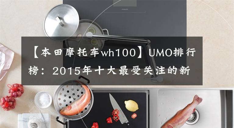 【本田摩托车wh100】UMO排行榜：2015年十大最受关注的新月车。