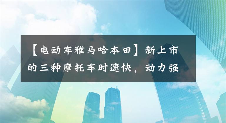 【电动车雅马哈本田】新上市的三种摩托车时速快，动力强，续航距离远，还需要什么电动车