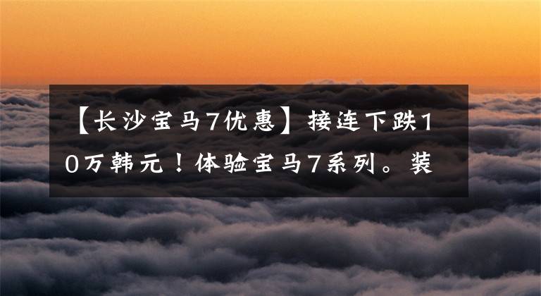 【长沙宝马7优惠】接连下跌10万韩元！体验宝马7系列。装有激光头灯，装修看起来很简单