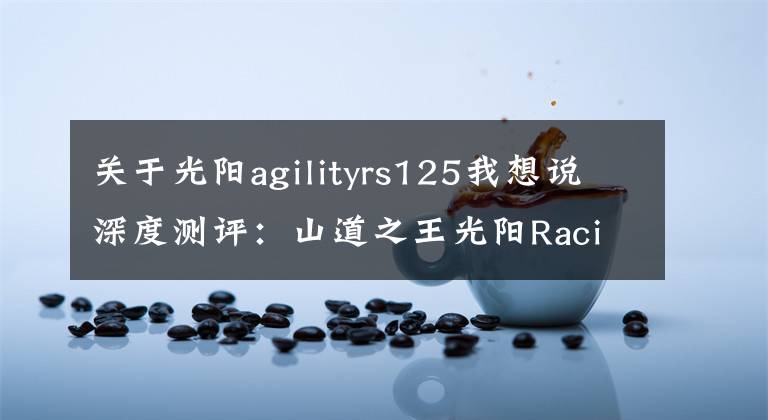 关于光阳agilityrs125我想说深度测评：山道之王光阳Racing S，延续“弯道情人”
