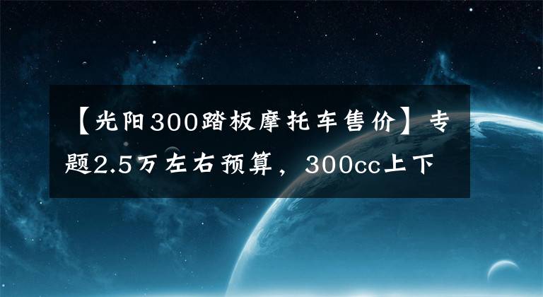 【光阳300踏板摩托车售价】专题2.5万左右预算，300cc上下，适合旅行的踏板车，有哪些推荐？