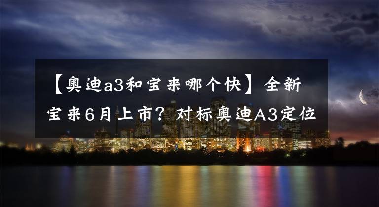 【奥迪a3和宝来哪个快】全新宝来6月上市？对标奥迪A3定位小众
