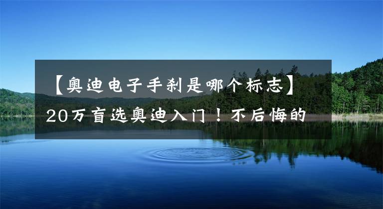 【奥迪电子手刹是哪个标志】20万盲选奥迪入门！不后悔的原因找到了：起码不减配！