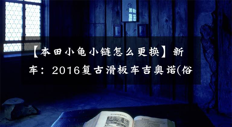 【本田小龟小链怎么更换】新车：2016复古滑板车吉奥诺(俗称本田乌龟)登场。