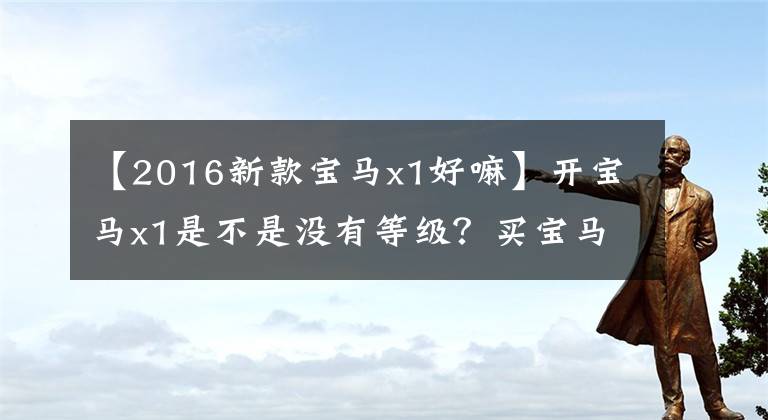 【2016新款宝马x1好嘛】开宝马x1是不是没有等级？买宝马x1的人有什么心态？