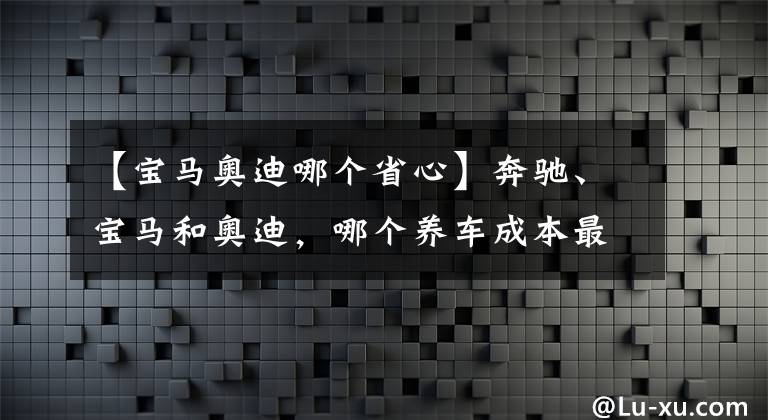 【宝马奥迪哪个省心】奔驰、宝马和奥迪，哪个养车成本最低？质量是否都一样？