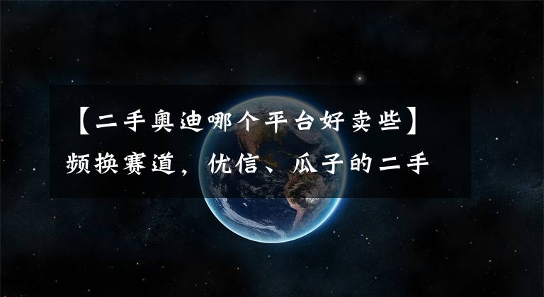 【二手奥迪哪个平台好卖些】频换赛道，优信、瓜子的二手车还是好生意吗？