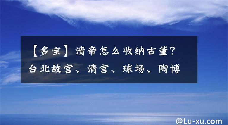 【多宝】清帝怎么收纳古董？台北故宫、清宫、球场、陶博格