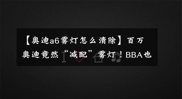 【奥迪a6雾灯怎么清除】百万奥迪竟然“减配”雾灯！BBA也跟着学坏了？