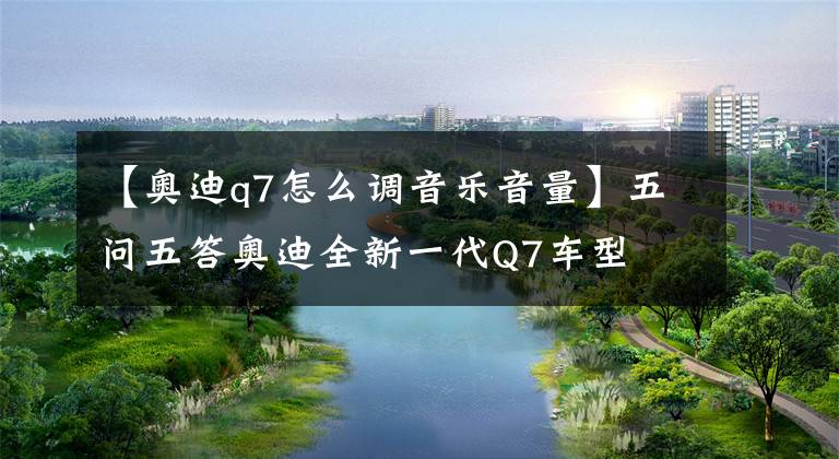 【奥迪q7怎么调音乐音量】五问五答奥迪全新一代Q7车型