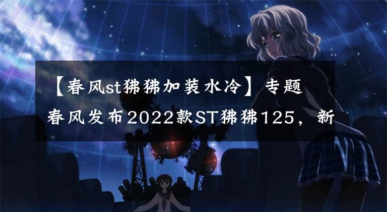 【春风st狒狒加装水冷】专题春风发布2022款ST狒狒125，新增深空灰色，售价8980元