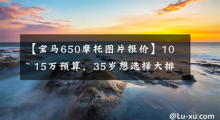 【宝马650摩托图片报价】10 ~ 15万预算，35岁想选择大排量摩托车，推荐吗？