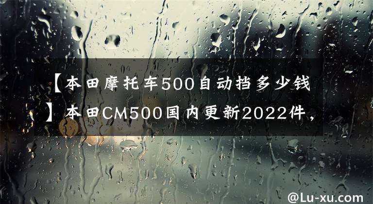 【本田摩托车500自动挡多少钱】本田CM500国内更新2022件，海外新配色同步，售价7.18w。