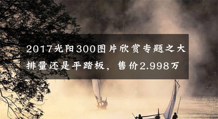 2017光阳300图片欣赏专题之大排量还是平踏板，售价2.998万元，光阳CT300值不值得买？