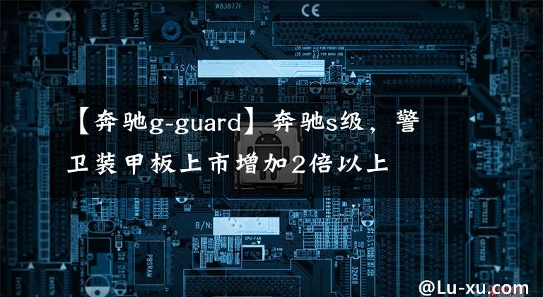 【奔驰g-guard】奔驰s级，警卫装甲板上市增加2倍以上