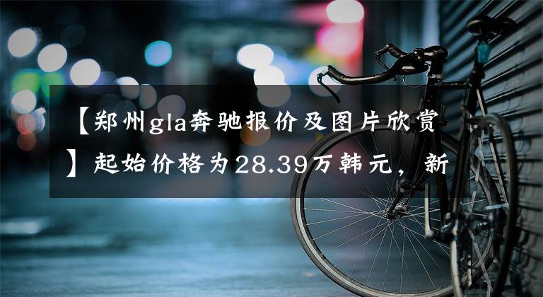 【郑州gla奔驰报价及图片欣赏】起始价格为28.39万韩元，新款奔驰GLA正式上市，动力有所提高