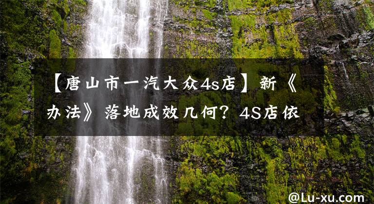 【唐山市一汽大众4s店】新《办法》落地成效几何？4S店依旧我行我素还表示很委屈？
