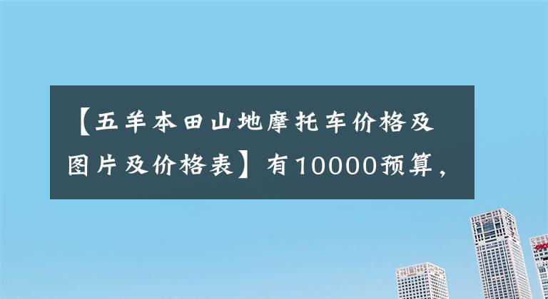 【五羊本田山地摩托车价格及图片及价格表】有10000预算，想买摩托车，不知道该怎么选择。先看这五件事