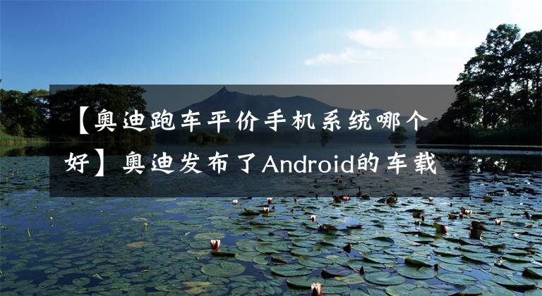 【奥迪跑车平价手机系统哪个好】奥迪发布了Android的车载系统 就问你怕不怕黑客？