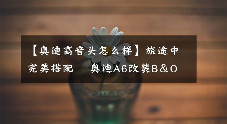 【奥迪高音头怎么样】旅途中完美搭配 奥迪A6改装B＆O升降高音头 逼格提升