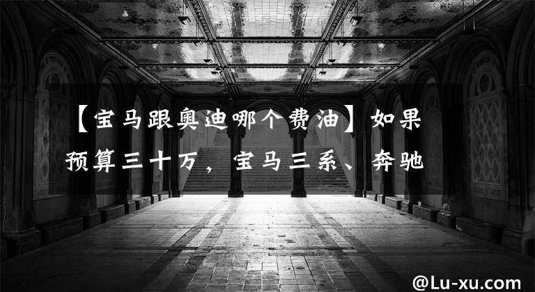 【宝马跟奥迪哪个费油】如果预算三十万，宝马三系、奔驰C级、奥迪A4L该选谁？