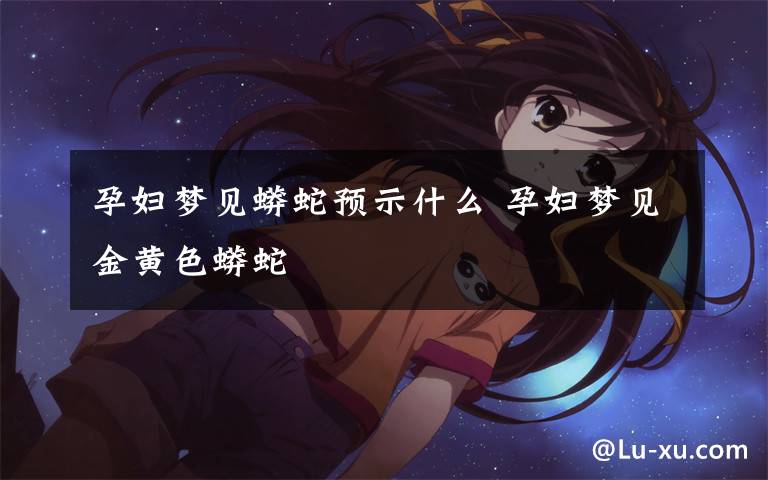 孕妇梦见蟒蛇预示什么 孕妇梦见金黄色蟒蛇
