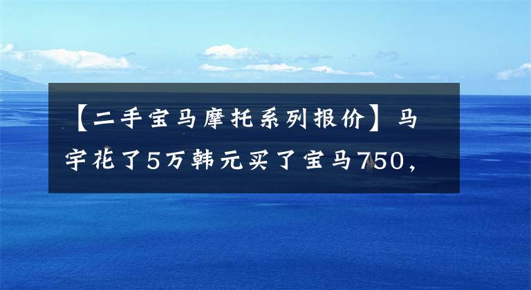 【二手宝马摩托系列报价】马宇花了5万韩元买了宝马750，茶话会观众羡慕。