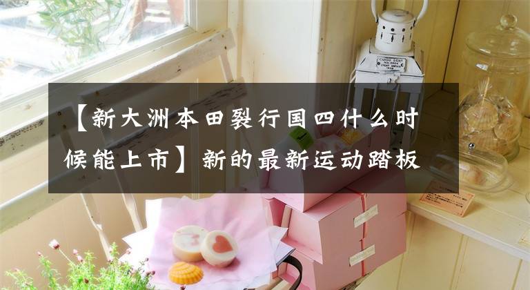 【新大洲本田裂行国四什么时候能上市】新的最新运动踏板“裂缝线”即将推出。