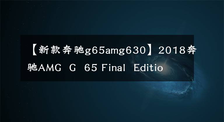 【新款奔驰g65amg630】2018奔驰AMG  G  65 Final  Edition！6.0升V12引擎，630马力
