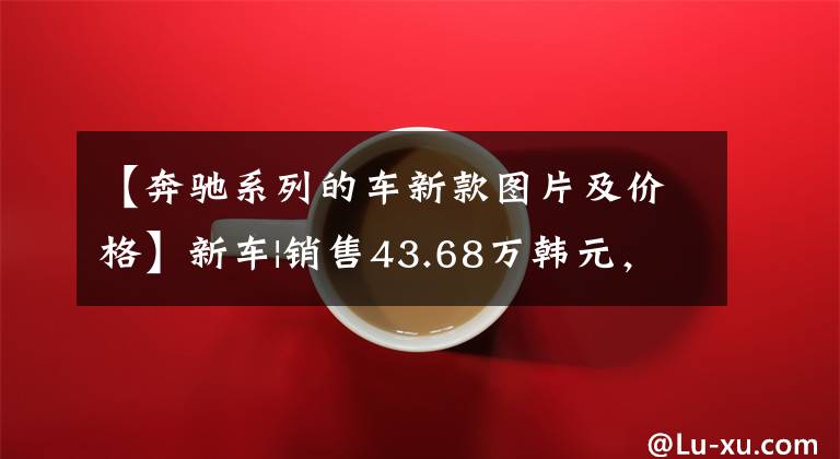 【奔驰系列的车新款图片及价格】新车|销售43.68万韩元，全系倍增！新奔驰e级正式上市