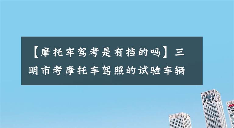 【摩托车驾考是有挡的吗】三明市考摩托车驾照的试验车辆由发证部门统一提供吗？什么样的摩托车，需要齿轮吗？