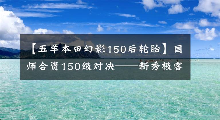 【五羊本田幻影150后轮胎】国师合资150级对决——新秀极客155NK和幻影150谁更优秀？