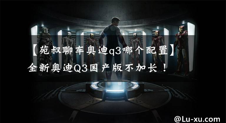 【苑叔聊车奥迪q3哪个配置】全新奥迪Q3国产版不加长！
