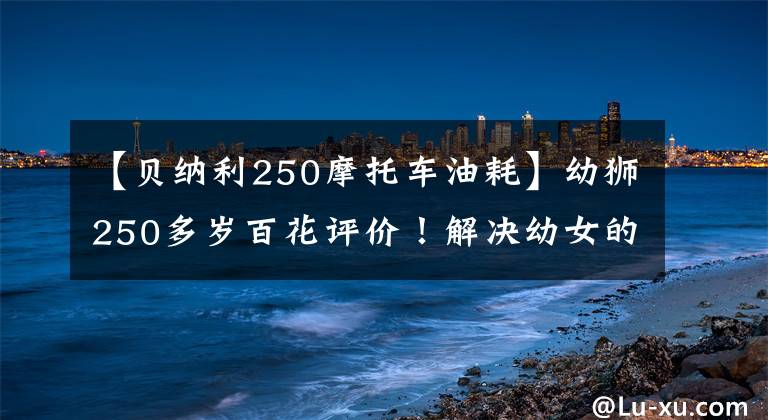 【贝纳利250摩托车油耗】幼狮250多岁百花评价！解决幼女的20种选择困难