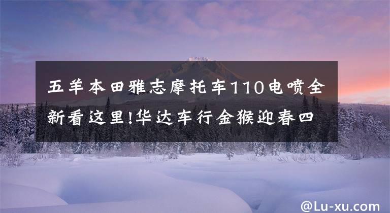 五羊本田雅志摩托车110电喷全新看这里!华达车行金猴迎春四重奏，现金、油卡等你拿.