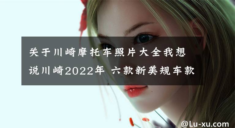 关于川崎摩托车照片大全我想说川崎2022年 六款新美规车款摩托车大公开