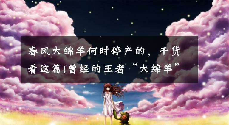 春风大绵羊何时停产的，干货看这篇!曾经的王者“大绵羊”你还记得吗？