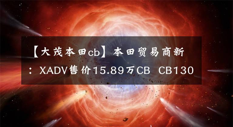 【大茂本田cb】本田贸易商新：XADV售价15.89万CB  CB1300售价18.8万件。