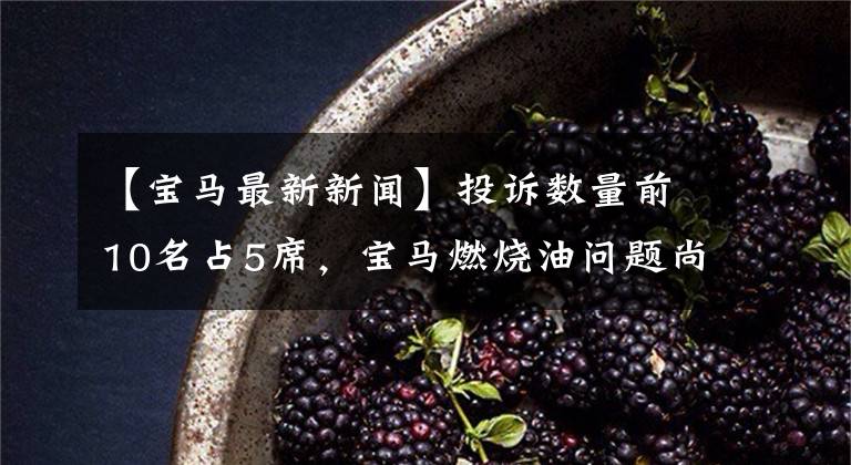 【宝马最新新闻】投诉数量前10名占5席，宝马燃烧油问题尚未解决，陷入i-Drive7减倍的泥潭。